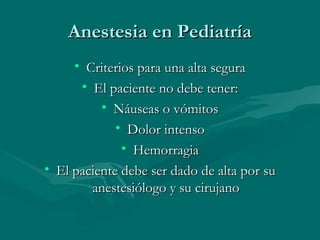Anestesia en PediatríaAnestesia en Pediatría
• Criterios para una alta seguraCriterios para una alta segura
• El paciente no debe tener:El paciente no debe tener:
• Náuseas o vómitosNáuseas o vómitos
• Dolor intensoDolor intenso
• HemorragiaHemorragia
• El paciente debe ser dado de alta por suEl paciente debe ser dado de alta por su
anestesiólogo y su cirujanoanestesiólogo y su cirujano
 