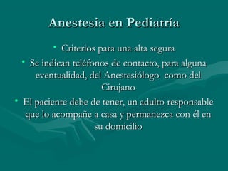 Anestesia en PediatríaAnestesia en Pediatría
• Criterios para una alta seguraCriterios para una alta segura
• Se indican teléfonos de contacto, para algunaSe indican teléfonos de contacto, para alguna
eventualidad, del Anestesiólogo como deleventualidad, del Anestesiólogo como del
CirujanoCirujano
• El paciente debe de tener, un adulto responsableEl paciente debe de tener, un adulto responsable
que lo acompañe a casa y permanezca con él enque lo acompañe a casa y permanezca con él en
su domiciliosu domicilio
 