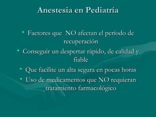 Anestesia en PediatríaAnestesia en Pediatría
• Factores que NO afectan el período deFactores que NO afectan el período de
recuperaciónrecuperación
• Conseguir un despertar rápido, de calidad yConseguir un despertar rápido, de calidad y
fiablefiable
• Que facilite un alta segura en pocas horasQue facilite un alta segura en pocas horas
• Uso de medicamentos que NO requieranUso de medicamentos que NO requieran
tratamiento farmacológicotratamiento farmacológico
 