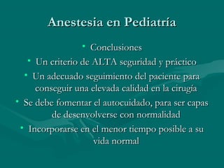 Anestesia en PediatríaAnestesia en Pediatría
• ConclusionesConclusiones
• Un criterio de ALTA seguridad y prácticoUn criterio de ALTA seguridad y práctico
• Un adecuado seguimiento del paciente paraUn adecuado seguimiento del paciente para
conseguir una elevada calidad en la cirugíaconseguir una elevada calidad en la cirugía
• Se debe fomentar el autocuidado, para ser capasSe debe fomentar el autocuidado, para ser capas
de desenvolverse con normalidadde desenvolverse con normalidad
• Incorporarse en el menor tiempo posible a suIncorporarse en el menor tiempo posible a su
vida normalvida normal
 