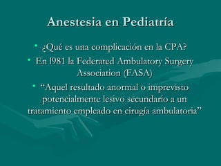 Anestesia en PediatríaAnestesia en Pediatría
• ¿Qué es una complicación en la CPA?¿Qué es una complicación en la CPA?
• En l981 la Federated Ambulatory SurgeryEn l981 la Federated Ambulatory Surgery
Association (FASA)Association (FASA)
• ““Aquel resultado anormal o imprevistoAquel resultado anormal o imprevisto
potencialmente lesivo secundario a unpotencialmente lesivo secundario a un
tratamiento empleado en cirugía ambulatoria”tratamiento empleado en cirugía ambulatoria”
 