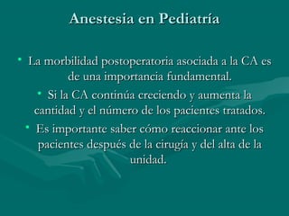 Anestesia en PediatríaAnestesia en Pediatría
• La morbilidad postoperatoria asociada a la CA esLa morbilidad postoperatoria asociada a la CA es
de una importancia fundamental.de una importancia fundamental.
• Si la CA continúa creciendo y aumenta laSi la CA continúa creciendo y aumenta la
cantidad y el número de los pacientes tratados.cantidad y el número de los pacientes tratados.
• Es importante saber cómo reaccionar ante losEs importante saber cómo reaccionar ante los
pacientes después de la cirugía y del alta de lapacientes después de la cirugía y del alta de la
unidad.unidad.
 