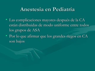 Anestesia en PediatríaAnestesia en Pediatría
• Las complicaciones mayores después de la CALas complicaciones mayores después de la CA
están distribuidas de modo uniforme entre todosestán distribuidas de modo uniforme entre todos
los grupos de ASAlos grupos de ASA
• Por lo que afirmar que los grandes riegos en CAPor lo que afirmar que los grandes riegos en CA
son bajosson bajos
 