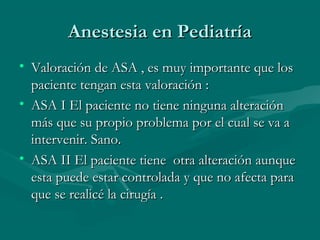 Anestesia en PediatríaAnestesia en Pediatría
• Valoración de ASA , es muy importante que losValoración de ASA , es muy importante que los
paciente tengan esta valoración :paciente tengan esta valoración :
• ASA I El paciente no tiene ninguna alteraciónASA I El paciente no tiene ninguna alteración
más que su propio problema por el cual se va amás que su propio problema por el cual se va a
intervenir. Sano.intervenir. Sano.
• ASA II El paciente tiene otra alteración aunqueASA II El paciente tiene otra alteración aunque
esta puede estar controlada y que no afecta paraesta puede estar controlada y que no afecta para
que se realicé la cirugía .que se realicé la cirugía .
 