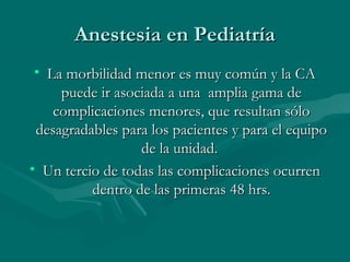 Anestesia en PediatríaAnestesia en Pediatría
• La morbilidad menor es muy común y la CALa morbilidad menor es muy común y la CA
puede ir asociada a una amplia gama depuede ir asociada a una amplia gama de
complicaciones menores, que resultan sólocomplicaciones menores, que resultan sólo
desagradables para los pacientes y para el equipodesagradables para los pacientes y para el equipo
de la unidad.de la unidad.
• Un tercio de todas las complicaciones ocurrenUn tercio de todas las complicaciones ocurren
dentro de las primeras 48 hrs.dentro de las primeras 48 hrs.
 