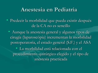 Anestesia en PediatríaAnestesia en Pediatría
• Predecir la morbilidad que pueda existir despuésPredecir la morbilidad que pueda existir después
de la CA no es sencillode la CA no es sencillo
• Aunque la anestesia general y algunos tipos deAunque la anestesia general y algunos tipos de
cirugía (laparoscópia) incrementan la morbilidadcirugía (laparoscópia) incrementan la morbilidad
postoperatoria, el estado general (S.F.) y el ASApostoperatoria, el estado general (S.F.) y el ASA
• La morbilidad está relacionada con elLa morbilidad está relacionada con el
procedimiento quirúrgico elegido y el tipo deprocedimiento quirúrgico elegido y el tipo de
anestesia practicadaanestesia practicada
 