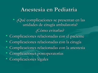 Anestesia en PediatríaAnestesia en Pediatría
• ¿Qué complicaciones se presentan en las¿Qué complicaciones se presentan en las
unidades de cirugía ambulatoria?unidades de cirugía ambulatoria?
¿Cómo evitarlas?¿Cómo evitarlas?
• Complicaciones relacionadas con el pacienteComplicaciones relacionadas con el paciente
• Complicaciones relacionadas con la cirugíaComplicaciones relacionadas con la cirugía
• Complicaciones relacionadas con la anestesiaComplicaciones relacionadas con la anestesia
• Complicaciones postoperatoriasComplicaciones postoperatorias
• Complicaciones legalesComplicaciones legales
 