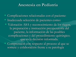 Anestesia en PediatríaAnestesia en Pediatría
• Complicaciones relacionadas con el paciente:Complicaciones relacionadas con el paciente:
• Inadecuada selección de pacientes como:Inadecuada selección de pacientes como:
• Valoración ASA y reconocimiento de los riegos,Valoración ASA y reconocimiento de los riegos,
la preparación e instrucción preoperatoria della preparación e instrucción preoperatoria del
paciente, la información de las posiblespaciente, la información de las posibles
complicaciones y del procedimiento quirúrgico.complicaciones y del procedimiento quirúrgico.
que es la decisión informada.que es la decisión informada.
• Comprensión con respecto al proceso al que seComprensión con respecto al proceso al que se
somete y colaboración frente a su patologíasomete y colaboración frente a su patología
 