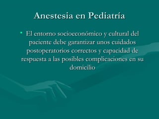 Anestesia en PediatríaAnestesia en Pediatría
• El entorno socioeconómico y cultural delEl entorno socioeconómico y cultural del
paciente debe garantizar unos cuidadospaciente debe garantizar unos cuidados
postoperatorios correctos y capacidad depostoperatorios correctos y capacidad de
respuesta a las posibles complicaciones en surespuesta a las posibles complicaciones en su
domiciliodomicilio
 