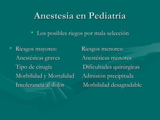 Anestesia en PediatríaAnestesia en Pediatría
• Los posibles riegos por mala selecciónLos posibles riegos por mala selección
• Riesgos mayores: Riesgos menores:Riesgos mayores: Riesgos menores:
Anestésicas graves Anestésicas menoresAnestésicas graves Anestésicas menores
Tipo de cirugía Dificultades quirúrgicasTipo de cirugía Dificultades quirúrgicas
Morbilidad y Mortalidad Admisión precipitadaMorbilidad y Mortalidad Admisión precipitada
Intolerancia al dolor Morbilidad desagradableIntolerancia al dolor Morbilidad desagradable
 