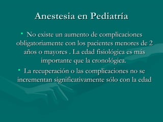Anestesia en PediatríaAnestesia en Pediatría
• No existe un aumento de complicacionesNo existe un aumento de complicaciones
obligatoriamente con los pacientes menores de 2obligatoriamente con los pacientes menores de 2
años o mayores . La edad fisiológica es másaños o mayores . La edad fisiológica es más
importante que la cronológica.importante que la cronológica.
• La recuperación o las complicaciones no seLa recuperación o las complicaciones no se
incrementan significativamente sólo con la edadincrementan significativamente sólo con la edad
 