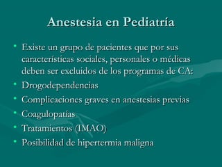 Anestesia en PediatríaAnestesia en Pediatría
• Existe un grupo de pacientes que por susExiste un grupo de pacientes que por sus
características sociales, personales o médicascaracterísticas sociales, personales o médicas
deben ser excluidos de los programas de CA:deben ser excluidos de los programas de CA:
• DrogodependenciasDrogodependencias
• Complicaciones graves en anestesias previasComplicaciones graves en anestesias previas
• CoagulopatíasCoagulopatías
• Tratamientos (IMAO)Tratamientos (IMAO)
• Posibilidad de hipertermia malignaPosibilidad de hipertermia maligna
 