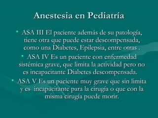 Anestesia en PediatríaAnestesia en Pediatría
• ASA III El paciente además de su patología,ASA III El paciente además de su patología,
tiene otra que puede estar descompensada,tiene otra que puede estar descompensada,
como una Diabetes, Epilepsia, entre otras .como una Diabetes, Epilepsia, entre otras .
• ASA IV Es un paciente con enfermedadASA IV Es un paciente con enfermedad
sistémica grave, que limita la actividad pero nosistémica grave, que limita la actividad pero no
es incapacitante Diabetes descompensada.es incapacitante Diabetes descompensada.
• ASA V Es un paciente muy grave que sin limitaASA V Es un paciente muy grave que sin limita
y es incapacitante para la cirugía o que con lay es incapacitante para la cirugía o que con la
misma cirugía puede morir.misma cirugía puede morir.
 