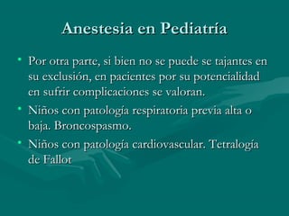Anestesia en PediatríaAnestesia en Pediatría
• Por otra parte, si bien no se puede se tajantes enPor otra parte, si bien no se puede se tajantes en
su exclusión, en pacientes por su potencialidadsu exclusión, en pacientes por su potencialidad
en sufrir complicaciones se valoran.en sufrir complicaciones se valoran.
• Niños con patología respiratoria previa alta oNiños con patología respiratoria previa alta o
baja. Broncospasmo.baja. Broncospasmo.
• Niños con patología cardiovascular. TetralogíaNiños con patología cardiovascular. Tetralogía
de Fallotde Fallot
 