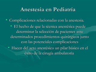 Anestesia en PediatríaAnestesia en Pediatría
• Complicaciones relacionadas con la anestesia.Complicaciones relacionadas con la anestesia.
• El hecho de que la técnica anestésica puedeEl hecho de que la técnica anestésica puede
determinar la selección de pacientes antedeterminar la selección de pacientes ante
determinados procedimientos quirúrgicos juntodeterminados procedimientos quirúrgicos junto
con las potenciales complicacionescon las potenciales complicaciones
• Hacen del acto anestésico un pilar básico en elHacen del acto anestésico un pilar básico en el
éxito de la cirugía ambulatoriaéxito de la cirugía ambulatoria
 