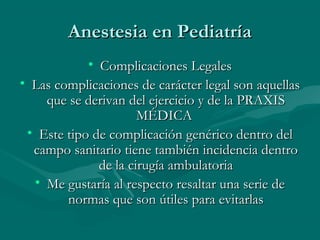 Anestesia en PediatríaAnestesia en Pediatría
• Complicaciones LegalesComplicaciones Legales
• Las complicaciones de carácter legal son aquellasLas complicaciones de carácter legal son aquellas
que se derivan del ejercicio y de la PRAXISque se derivan del ejercicio y de la PRAXIS
MÉDICAMÉDICA
• Este tipo de complicación genérico dentro delEste tipo de complicación genérico dentro del
campo sanitario tiene también incidencia dentrocampo sanitario tiene también incidencia dentro
de la cirugía ambulatoriade la cirugía ambulatoria
• Me gustaría al respecto resaltar una serie deMe gustaría al respecto resaltar una serie de
normas que son útiles para evitarlasnormas que son útiles para evitarlas
 