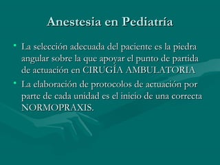 Anestesia en PediatríaAnestesia en Pediatría
• La selección adecuada del paciente es la piedraLa selección adecuada del paciente es la piedra
angular sobre la que apoyar el punto de partidaangular sobre la que apoyar el punto de partida
de actuación en CIRUGÍA AMBULATORIAde actuación en CIRUGÍA AMBULATORIA
• La elaboración de protocolos de actuación porLa elaboración de protocolos de actuación por
parte de cada unidad es el inicio de una correctaparte de cada unidad es el inicio de una correcta
NORMOPRAXIS.NORMOPRAXIS.
 