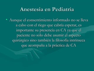 Anestesia en PediatríaAnestesia en Pediatría
• Aunque el consentimiento informado no se llevaAunque el consentimiento informado no se lleva
a cabo con el riego que cabría esperar, esa cabo con el riego que cabría esperar, es
importante su presencia en CA ya que elimportante su presencia en CA ya que el
paciente no sólo debe asumir el aspectopaciente no sólo debe asumir el aspecto
quirúrgico sino también la filosofía intrínsecaquirúrgico sino también la filosofía intrínseca
que acompaña a la práctica de CAque acompaña a la práctica de CA
 
