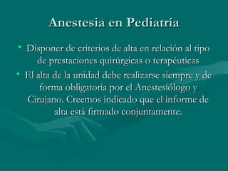 Anestesia en PediatríaAnestesia en Pediatría
• Disponer de criterios de alta en relación al tipoDisponer de criterios de alta en relación al tipo
de prestaciones quirúrgicas o terapéuticasde prestaciones quirúrgicas o terapéuticas
• El alta de la unidad debe realizarse siempre y deEl alta de la unidad debe realizarse siempre y de
forma obligatoria por el Anestesiólogo yforma obligatoria por el Anestesiólogo y
Cirujano. Creemos indicado que el informe deCirujano. Creemos indicado que el informe de
alta está firmado conjuntamente.alta está firmado conjuntamente.
 