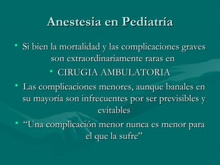 Anestesia en PediatríaAnestesia en Pediatría
• Si bien la mortalidad y las complicaciones gravesSi bien la mortalidad y las complicaciones graves
son extraordinariamente raras enson extraordinariamente raras en
• CIRUGIA AMBULATORIACIRUGIA AMBULATORIA
• Las complicaciones menores, aunque banales enLas complicaciones menores, aunque banales en
su mayoría son infrecuentes por ser previsibles ysu mayoría son infrecuentes por ser previsibles y
evitablesevitables
• ““Una complicación menor nunca es menor paraUna complicación menor nunca es menor para
el que la sufre”el que la sufre”
 