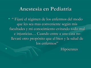 Anestesia en PediatríaAnestesia en Pediatría
• ““ Fijaré el régimen de los enfermos del modoFijaré el régimen de los enfermos del modo
que les sea mas conveniente según misque les sea mas conveniente según mis
facultades y mi conocimiento evitando todo malfacultades y mi conocimiento evitando todo mal
e injusticias… Cuando entre a una casa noe injusticias… Cuando entre a una casa no
llevaré otro propósito que el bien y la salud dellevaré otro propósito que el bien y la salud de
los enfermos”los enfermos”
• HipócratesHipócrates
 