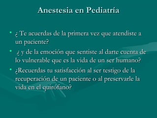 Anestesia en PediatríaAnestesia en Pediatría
• ¿ Te acuerdas de la primera vez que atendiste a¿ Te acuerdas de la primera vez que atendiste a
un paciente?un paciente?
• ¿ y de la emoción que sentiste al darte cuenta de¿ y de la emoción que sentiste al darte cuenta de
lo vulnerable que es la vida de un ser humano?lo vulnerable que es la vida de un ser humano?
• ¿Recuerdas tu satisfacción al ser testigo de la¿Recuerdas tu satisfacción al ser testigo de la
recuperación de un paciente o al preservarle larecuperación de un paciente o al preservarle la
vida en el quirófano?vida en el quirófano?
 