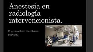 Anestesia en
radiología
intervencionista.
Dr Jesús Antonio López Lázaro
UMAE 25
 