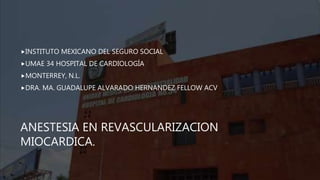 ANESTESIA EN REVASCULARIZACION
MIOCARDICA.
INSTITUTO MEXICANO DEL SEGURO SOCIAL
UMAE 34 HOSPITAL DE CARDIOLOGÍA
MONTERREY, N.L.
DRA. MA. GUADALUPE ALVARADO HERNANDEZ FELLOW ACV
 