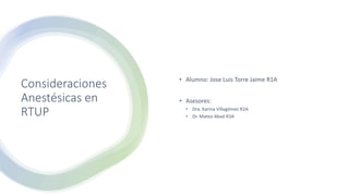 Consideraciones
Anestésicas en
RTUP
• Alumno: Jose Luis Torre Jaime R1A
• Asesores:
• Dra. Karina Villagómez R2A
• Dr. Mateo Abad R3A
 