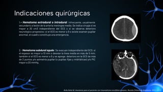 1.- Hematoma extradural o intradural: infrecuente, usualmente
secundario a lesión de la arteria meníngea media. Se indica cirugía si es
mayor a 30 cm3 independiente del GCS o si se observa deterioro
neurológico progresivo; si el GCS es menor a 9 o existe examen pupilar
anormal, el cuadro constituye una emergencia.
2.- Hematoma subdural agudo: Se evacuan independiente del GCS: si
el espesor es mayor a 10 mm o desvían la línea media en más de 5 mm;
también si el GCS es menor a 9 y se agrega: deterioro en la GCS de más
de 2 puntos y/o asimetría pupilar (o pupilas ﬁjas y midriáticas) y/o PIC
mayor a 20 mmHg.
Indicaciones quirúrgicas
Ávila Ávila M. Anestesia para el paciente con traumatismo encéfalocraneano. Revista Chilena de Anestesia. 2021;50(1).
 