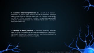 3.- Lesiones intraparenquimatosas: Se evacuan si el deterioro
neurológico se vincula con la lesión, si la HTE es refractaria al manejo
médico o hay signos de efecto de masa en el TAC. También en pacientes
con GCS de 6 a 8 con contusiones frontales o temporales mayores a 20
cm3 junto con desviación de la línea media de más de 5 mm o cualquier
lesión mayor a 50 cm3 .
4.- Lesiones de la fosa posterior: Se evacuan si se observa efecto de
masa en el TAC (compresión de las cisternas basales o del 4º ventrículo,
hidrocefalia obstructiva) o si existe deterioro neurológico adjudicable a
la lesión. Se realiza craniectomía suboccipital.
Ávila Ávila M. Anestesia para el paciente con traumatismo encéfalocraneano. Revista Chilena de Anestesia. 2021;50(1).
 
