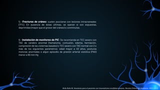 5.- Fracturas de cráneo: suelen asociarse con lesiones intracraneales
(71%). En ausencia de éstas últimas, se operan si son expuestas,
deprimidas (mayor que el grosor del cráneo) o conminutas.
6.- Instalación de monitoreo de PIC: Se recomienda en TEC severo con
TAC de cerebro anormal (hematoma, contusión, edema, herniación,
compresión de las cisternas basales) o TEC severo con TAC normal con 2 o
más de los siguientes parámetros: edad mayor a 40 años, posturas
motoras anormales o algún episodio de presión arterial sistólica (PAS)
menor a 90 mm Hg
Ávila Ávila M. Anestesia para el paciente con traumatismo encéfalocraneano. Revista Chilena de Anestesia. 2021;50(1).
 