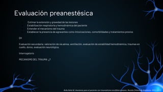 ● Estimar la extensión y gravedad de las lesiones
● Estabilización respiratoria y hemodinámica del paciente
● Entender el mecanismo del trauma
● Establecer la presencia de agravantes como intoxicaciones, comorbilidades y tratamientos previos
QX
Evaluación secundaria: valoración de vía aérea, ventilación, evaluación de estabilidad hemodinámica, traumas en
cuello, dorso, evaluación neurológica.
Interrogatorio
MECANISMO DEL TRAUMA ¿?
Evaluación preanestésica
Ávila Ávila M. Anestesia para el paciente con traumatismo encéfalocraneano. Revista Chilena de Anestesia. 2021;50(1).
 