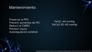 Mantenimiento
Preservar la PPC
Prevenir aumentos de PIC
Reducir el CMRO
Prevenir injuria
Autoregulación cerebral
PaO2 >60 mmHg
PaCo2 35-45 mmHg
Ávila Ávila M. Anestesia para el paciente con traumatismo encéfalocraneano. Revista Chilena de Anestesia. 2021;50(1).
 
