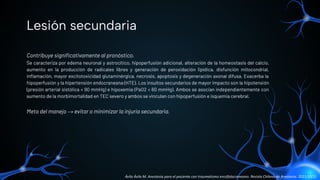 Contribuye signiﬁcativamente al pronóstico.
Se caracteriza por edema neuronal y astrocítico, hipoperfusión adicional, alteración de la homeostasis del calcio,
aumento en la producción de radicales libres y generación de peroxidación lipídica, disfunción mitocondrial,
inﬂamación, mayor excitotoxicidad glutaminérgica, necrosis, apoptosis y degeneración axonal difusa. Exacerba la
hipoperfusión y la hipertensión endocraneana (HTE). Los insultos secundarios de mayor impacto son la hipotensión
(presión arterial sistólica < 90 mmHg) e hipoxemia (PaO2 < 60 mmHg). Ambos se asocian independientemente con
aumento de la morbimortalidad en TEC severo y ambos se vinculan con hipoperfusión e isquemia cerebral.
Meta del manejo → evitar o minimizar la injuria secundaria.
Lesión secundaria
Ávila Ávila M. Anestesia para el paciente con traumatismo encéfalocraneano. Revista Chilena de Anestesia. 2021;50(1).
 