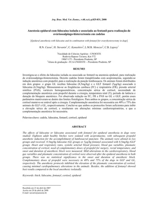 Arq. Bras. Med. Vet. Zootec., v.60, n.4, p.825-831, 2008



     Anestesia epidural com lidocaína isolada e associada ao fentanil para realização de
                         ováriossalpingo-histerectomia em cadelas

        [Epidural anesthesia with lidocaine and its combination with fentanyl for ovaryhysterectomy in dogs]

                  R.N. Cassu1, H. Stevanin1, C. Kanashiro2, L.M.B. Menezes2, C.B. Laposy1

                                       1
                                      Faculdade de Ciências Agrárias - UNOESTE
                                           Rodovia Raposo Tavares, Km 572
                                          19067-175 - Presidente Prudente, SP
                           2
                             Aluna de graduação - FCA-UNOESTE – Presidente Prudente, SP

                                                        RESUMO

Investigou-se o efeito da lidocaína isolada ou associada ao fentanil na anestesia epidural, para realização
de ováriossalpingo-histerectomia. Dezoito cadelas foram tranqüilizadas com acepromazina, seguindo-se
indução anestésica com propofol, para a realização da punção lombossacra. Os animais foram distribuídos
em dois grupos: o grupo GL recebeu lidocaína (8,5mg/kg) e o GLF fentanil (5µg/kg) associado à
lidocaína (6,5mg/kg). Mensuraram-se as freqüências cardíaca (FC) e respiratória (FR), pressão arterial
sistólica (PAS), variáveis hemogasométricas, concentração sérica de cortisol, necessidade de
complementação anestésica com propofol durante a cirurgia, temperatura retal (T), período de latência e
duração do bloqueio anestésico. Foi observada redução na FC, FR e PAS no GL e GLF, porém esses
parâmetros mantiveram-se dentro dos limites fisiológicos. Para ambos os grupos, a concentração sérica de
cortisol manteve-se estável após a cirurgia. Complementação anestésica foi necessária em 40% e 75% dos
animais do GLF e GL, respectivamente. Conclui-se que ambos os protocolos foram suficientes para inibir
a elevação sérica do cortisol, e resultaram em alterações mínimas cardiorrespiratórias, e que a
complementação anestésica foi necessária.

Palavras-chave: cadela, lidocaína, fentanil, cortisol, epidural


                                                      ABSTRACT

The effects of lidocaine or lidocaine associated with fentanyl for epidural anesthesia in dogs were
studied. Eighteen adult healthy bitches were sedated with acepromazine, with subsequent propofol
anesthetic induction for the accomplishment of lumbosacral puncture. The animals were alloted in two
groups and received: 8.5mg/kg lidocaine (GL group) or 5µg/kg fentanyl associated with 6.5mg/kg (GLF
group). Heart and respiratory rates, systolic arterial blood pressure, blood gas variables, plasmatic
concentration of cortisol, need of complementary doses of propofol for surgery, rectal temperature, and
onset and duration of anesthesic block were measured. Mild alterations in the cardiorespiratory, blood
gas variables and plasmatic concentration of cortisol were observed after the epidural anesthesia in both
groups. There was no statistical significance in the onset and duration of anesthesic block.
Complementary doses of propofol were necessary in 40% and 75% of the dogs in GLF and GL,
respectively. The anesthesic protocols inhibited the elevation of the plasmatic concentration of cortisol,
causing minimal cardiopulmonary alterations in the animals. Besides, the addition of fentanyl showed
best results compared to the local anesthesic isolatedly.

Keywords: bitch, lidocaine, fentanyl, cortisol, epidural



Recebido em 23 de abril de 2007
Aceito em 20 de abril de 2008
E-mail: navarro@unoeste.br
 