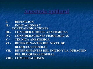 Anestesia epiduralAnestesia epidural
I.-I.- DEFINICIONDEFINICION
II.-II.- INDICACIONES YINDICACIONES Y
CONTRAINDICACIONESCONTRAINDICACIONES
III.-III.- CONSIDERACIONES ANATOMICASCONSIDERACIONES ANATOMICAS
IV.-IV.- CONSIDERACIONES FISIOLOGICASCONSIDERACIONES FISIOLOGICAS
V.-V.- TECNICA ANESTESICATECNICA ANESTESICA
VI.-VI.- DETERMINANTES DEL NIVEL DEDETERMINANTES DEL NIVEL DE
BLOQUEO EPIDURALBLOQUEO EPIDURAL
VII.-VII.- DETERMINANTES DEL INICIO Y LA DURACIONDETERMINANTES DEL INICIO Y LA DURACION
DEL BLOQUEO EPIDURALDEL BLOQUEO EPIDURAL
VIII.-VIII.- COMPLICACIONESCOMPLICACIONES
 