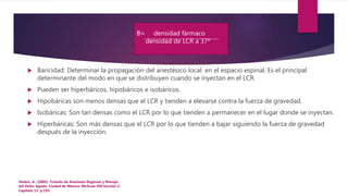  Baricidad: Determinar la propagación del anestésico local en el espacio espinal. Es el principal
determinante del modo en que se distribuyen cuando se inyectan en el LCR.
 Pueden ser hiperbáricos, hipobáricos e isobáricos.
 Hipobáricas son menos densas que el LCR y tienden a elevarse contra la fuerza de gravedad.
 Isobáricas: Son tan densas como el LCR por lo que tienden a permanecer en el lugar donde se inyectan.
 Hiperbáricas: Son más densas que el LCR por lo que tienden a bajar siguiendo la fuerza de gravedad
después de la inyección.
Hadzic, A. (2009). Tratado de Anestesia Regional y Manejo
del Dolor Agudo. Ciudad de México: McGraw Hill.Sección 2.
Capítulo 13. p.193.
B= densidad fármaco
densidad de LCR a 37º
 
