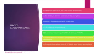 EFECTOS
CARDIOVASCULARES
Hadzic, A. (2009). Tratado de Anestesia Regional y Manejo del Dolor Agudo. Ciudad de
México: McGraw Hill.Sección 2. Capítulo 13. p.193.
La simpatectomía producida por la AE induce cambios hemodinámicos.
La altura del bloqueo determina la extensión del bloqueo simpático.
Hipotensión y bradicardia son los efectos más frecuentes
En la AE se dilatan las venas y las arterias.
El SNA conserva su tono por lo que la la PAM solo disminuye del 15-18%
La circulación venosa hacia el corazón o precarga dependen de la posición del px durante la
anestesia espinal.
Las fibras aceleradoras cardiacas surgen de T1-T4 por lo que su bloqueo causa bradicardia
 