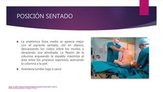 POSICIÓN SENTADO
 La anatómica línea media se aprecia mejor
con el paciente sentado, útil en obesos,
descansando los codos sobre los muslos o
abrazando una almohada. La flexión de la
columna arqueando la espalda maximiza el
área entre los procesos espinosos acercando
la columna a la piel.
 Anestesia lumbar baja o sacra.
Hadzic, A. (2009). Tratado de Anestesia Regional y Manejo del Dolor Agudo. Ciudad de
México: McGraw Hill.Sección 2. Capítulo 13. p.193.
 