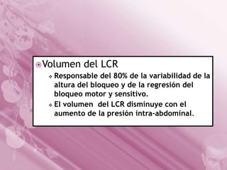  Volumen del LCR
 Responsable del 80% de la variabilidad de la
altura del bloqueo y de la regresión del
bloqueo motor y sensitivo.
 El volumen del LCR disminuye con el
aumento de la presión intra-abdominal.

 