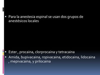  Para la anestesia espinal se usan dos grupos de
anestésicos locales

 Ester , procaina, clorprocaina y tetracaina
 Amida, bupivacaina, ropivacaina, etidocaina, lidocaina
, mepivacaina, y prilocaina

 