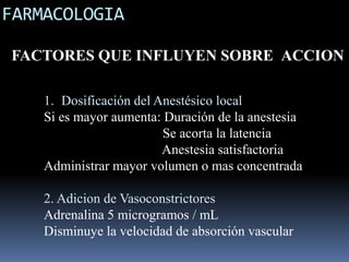 FARMACOLOGIA
FACTORES QUE INFLUYEN SOBRE ACCION
1. Dosificación del Anestésico local
Si es mayor aumenta: Duración de la anestesia
Se acorta la latencia
Anestesia satisfactoria
Administrar mayor volumen o mas concentrada
2. Adicion de Vasoconstrictores
Adrenalina 5 microgramos / mL
Disminuye la velocidad de absorción vascular

 
