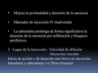 •

Mejora la profundidad y duración de la anestesia

•

Marcador de inyección IV inadvertida

•

La adrenalina prolonga de forma significativa la
duración de la anestesia por infiltración y bloqueos
periféricos.

3. Lugar de la Inyección : Velocidad de difusión
Absorción vascular
Inicio de acción y de duración mas breve en inyección
Intradural y subcutánea /vs/ Plexo braquial

 