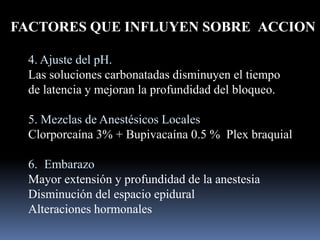 FACTORES QUE INFLUYEN SOBRE ACCION
4. Ajuste del pH.
Las soluciones carbonatadas disminuyen el tiempo
de latencia y mejoran la profundidad del bloqueo.
5. Mezclas de Anestésicos Locales
Clorporcaína 3% + Bupivacaína 0.5 % Plex braquial

6. Embarazo
Mayor extensión y profundidad de la anestesia
Disminución del espacio epidural
Alteraciones hormonales

 
