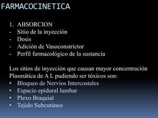 FARMACOCINETICA
1.
-

ABSORCION
Sitio de la inyección
Dosis
Adición de Vasoconstrictor
Perfil farmacológico de la sustancia

Los sitios de inyección que causan mayor concentración
Plasmática de A L pudiendo ser tóxicos son:
• Bloqueo de Nervios Intercostales
• Espacio epidural lumbar
• Plexo Braquial
• Tejido Subcutáneo

 