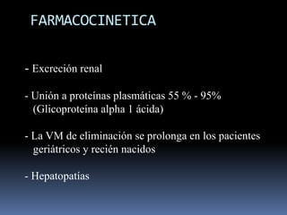 FARMACOCINETICA
- Excreción renal
- Unión a proteínas plasmáticas 55 % - 95%
(Glicoproteína alpha 1 ácida)

- La VM de eliminación se prolonga en los pacientes
geriátricos y recién nacidos
- Hepatopatías

 