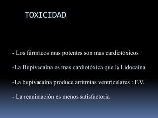 TOXICIDAD

- Los fármacos mas potentes son mas cardiotóxicos
-La Bupivacaína es mas cardiotóxica que la Lidocaína
-La bupivacaína produce arritmias ventriculares : F.V.
- La reanimación es menos satisfactoria

 