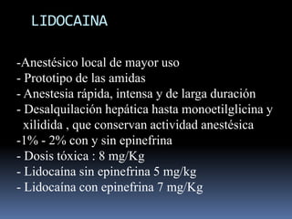 LIDOCAINA
-Anestésico local de mayor uso
- Prototipo de las amidas
- Anestesia rápida, intensa y de larga duración
- Desalquilación hepática hasta monoetilglicina y
xilidida , que conservan actividad anestésica
-1% - 2% con y sin epinefrina
- Dosis tóxica : 8 mg/Kg
- Lidocaína sin epinefrina 5 mg/kg
- Lidocaína con epinefrina 7 mg/Kg

 