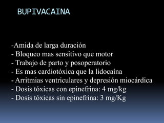 BUPIVACAINA

-Amida de larga duración
- Bloqueo mas sensitivo que motor
- Trabajo de parto y posoperatorio
- Es mas cardiotóxica que la lidocaína
- Arritmias ventriculares y depresión miocárdica
- Dosis tóxicas con epinefrina: 4 mg/kg
- Dosis tóxicas sin epinefrina: 3 mg/Kg

 